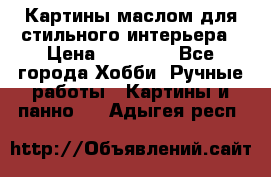 Картины маслом для стильного интерьера › Цена ­ 30 000 - Все города Хобби. Ручные работы » Картины и панно   . Адыгея респ.